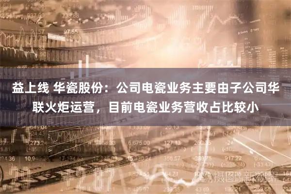 益上线 华瓷股份：公司电瓷业务主要由子公司华联火炬运营，目前电瓷业务营收占比较小