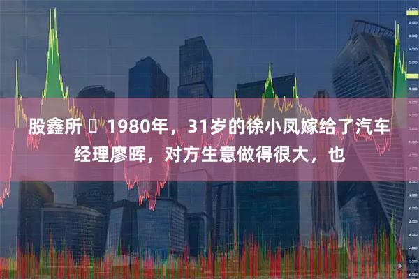 股鑫所 ☁1980年，31岁的徐小凤嫁给了汽车经理廖晖，对方生意做得很大，也