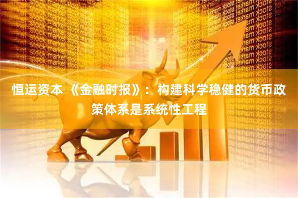 恒运资本 《金融时报》：构建科学稳健的货币政策体系是系统性工程