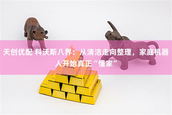 天创优配 科沃斯八界：从清洁走向整理，家庭机器人开始真正“懂家”