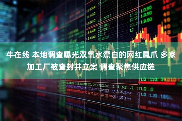 牛在线 本地调查曝光双氧水漂白的网红鳳爪 多家加工厂被查封并立案 调查聚焦供应链