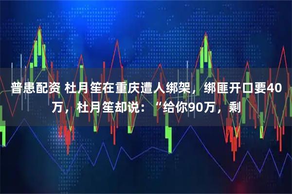 普患配资 杜月笙在重庆遭人绑架，绑匪开口要40万，杜月笙却说：“给你90万，剩