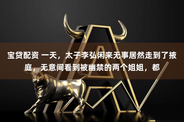 宝贷配资 一天，太子李弘闲来无事居然走到了掖庭，无意间看到被幽禁的两个姐姐，都