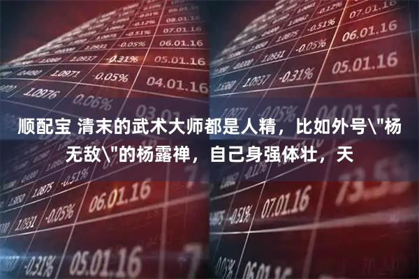 顺配宝 清末的武术大师都是人精，比如外号＂杨无敌＂的杨露禅，自己身强体壮，天