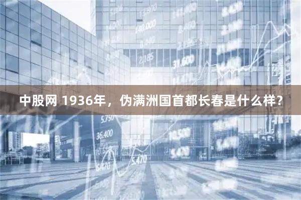 中股网 1936年，伪满洲国首都长春是什么样？
