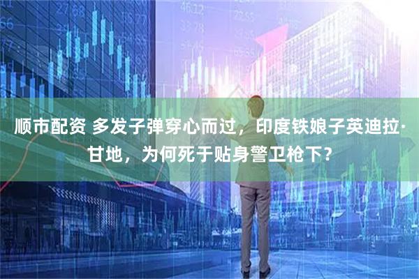 顺市配资 多发子弹穿心而过，印度铁娘子英迪拉·甘地，为何死于贴身警卫枪下？