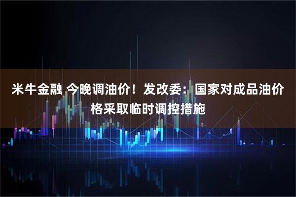 米牛金融 今晚调油价！发改委：国家对成品油价格采取临时调控措施