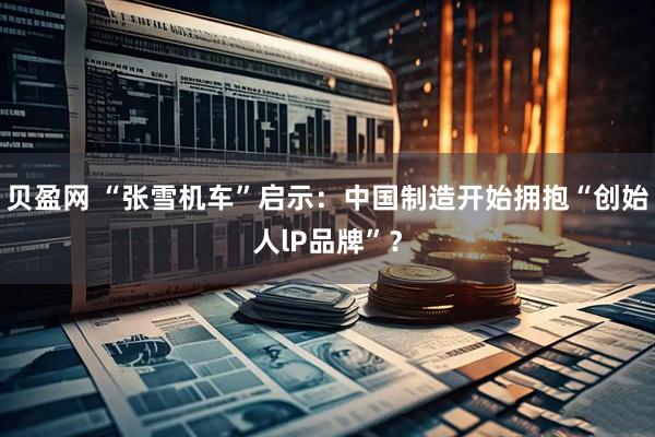 贝盈网 “张雪机车”启示：中国制造开始拥抱“创始人lP品牌”？