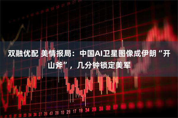 双融优配 美情报局：中国AI卫星图像成伊朗“开山斧”，几分钟锁定美军