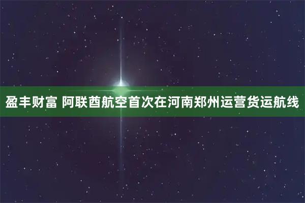 盈丰财富 阿联酋航空首次在河南郑州运营货运航线