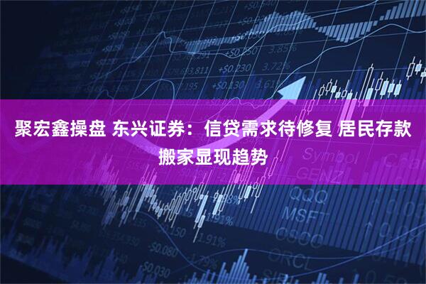 聚宏鑫操盘 东兴证券：信贷需求待修复 居民存款搬家显现趋势