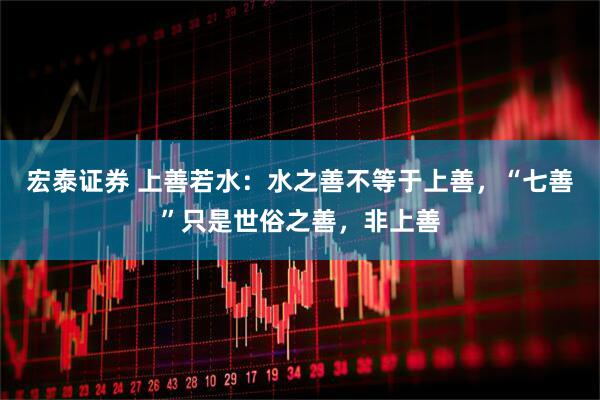 宏泰证券 上善若水：水之善不等于上善，“七善”只是世俗之善，非上善