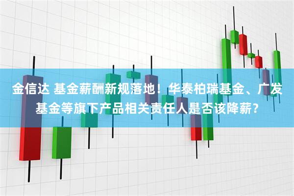 金信达 基金薪酬新规落地！华泰柏瑞基金、广发基金等旗下产品相关责任人是否该降薪？