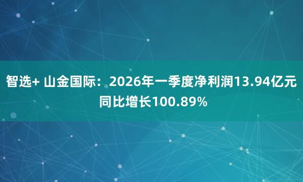 智选+ 山金国际：2026年一季度净利润13.94亿元 同比增长100.89%