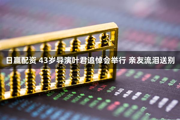 日赢配资 43岁导演叶君追悼会举行 亲友流泪送别