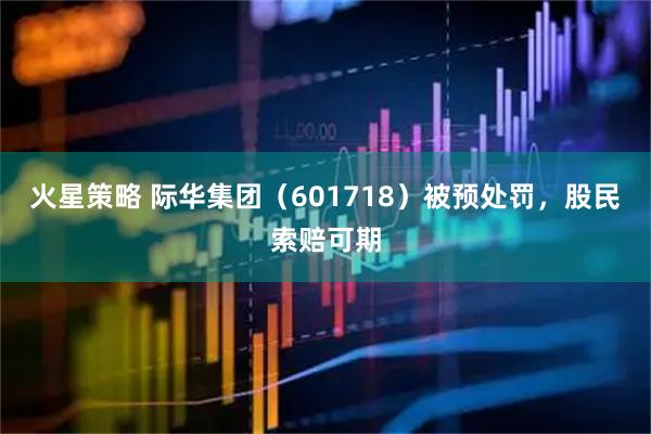 火星策略 际华集团（601718）被预处罚，股民索赔可期