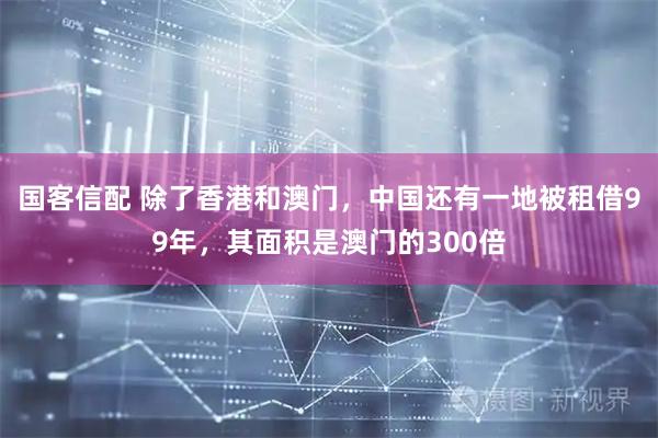 国客信配 除了香港和澳门，中国还有一地被租借99年，其面积是澳门的300倍