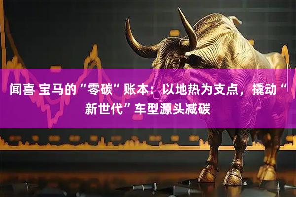 闻喜 宝马的“零碳”账本：以地热为支点，撬动“新世代”车型源头减碳