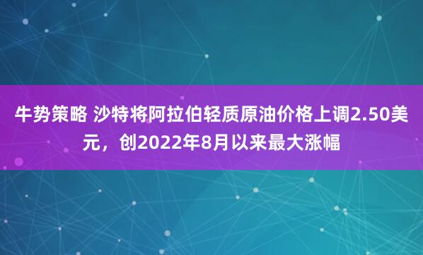 牛势策略 沙特将阿拉伯轻质原油价格上调2.50美元，创2022年8月以来最大涨幅