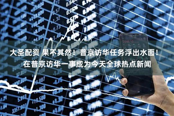 大圣配资 果不其然！普京访华任务浮出水面！ 在普京访华一事成为今天全球热点新闻