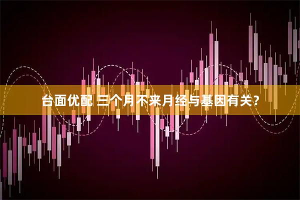 台面优配 三个月不来月经与基因有关？
