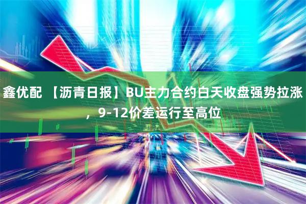 鑫优配 【沥青日报】BU主力合约白天收盘强势拉涨，9-12价差运行至高位