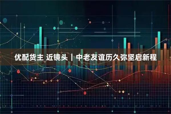 优配货主 近镜头｜中老友谊历久弥坚启新程