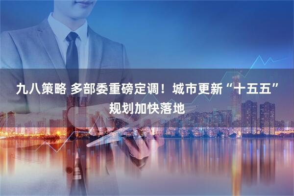 九八策略 多部委重磅定调！城市更新“十五五”规划加快落地