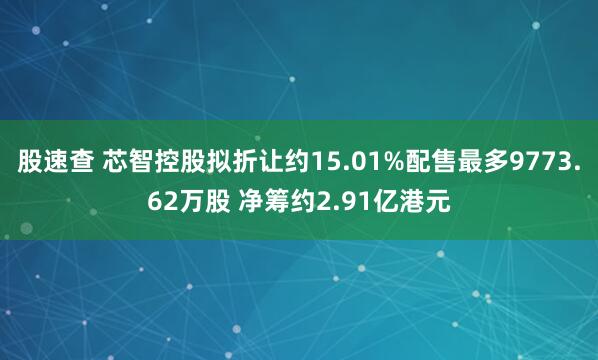 股速查 芯智控股拟折让约15.01%配售最多9773.62万股 净筹约2.91亿港元