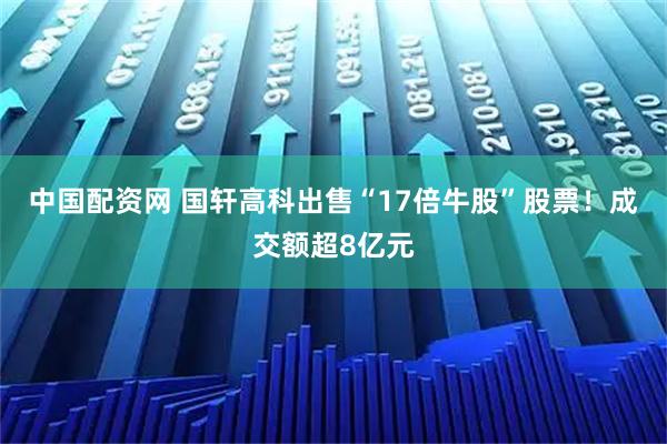 中国配资网 国轩高科出售“17倍牛股”股票！成交额超8亿元