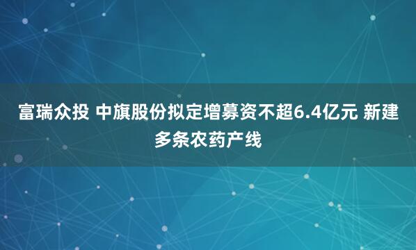 富瑞众投 中旗股份拟定增募资不超6.4亿元 新建多条农药产线