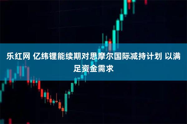 乐红网 亿纬锂能续期对思摩尔国际减持计划 以满足资金需求