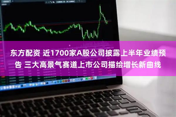 东方配资 近1700家A股公司披露上半年业绩预告 三大高景气赛道上市公司描绘增长新曲线