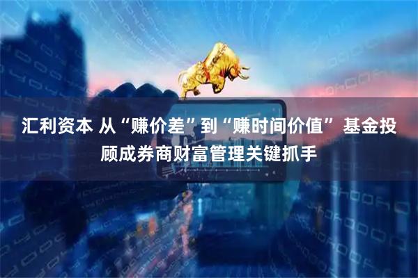 汇利资本 从“赚价差”到“赚时间价值” 基金投顾成券商财富管理关键抓手