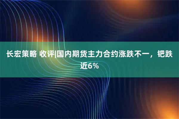 长宏策略 收评|国内期货主力合约涨跌不一，钯跌近6%