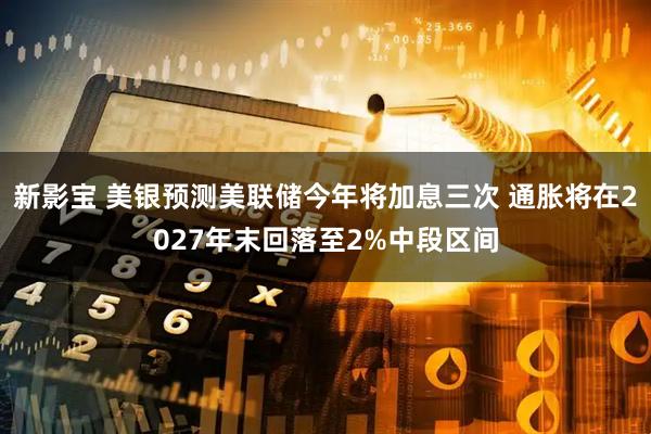 新影宝 美银预测美联储今年将加息三次 通胀将在2027年末回落至2%中段区间
