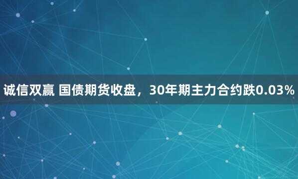 诚信双赢 国债期货收盘，30年期主力合约跌0.03%