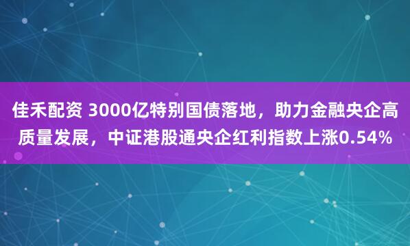 佳禾配资 3000亿特别国债落地，助力金融央企高质量发展，中证港股通央企红利指数上涨0.54%